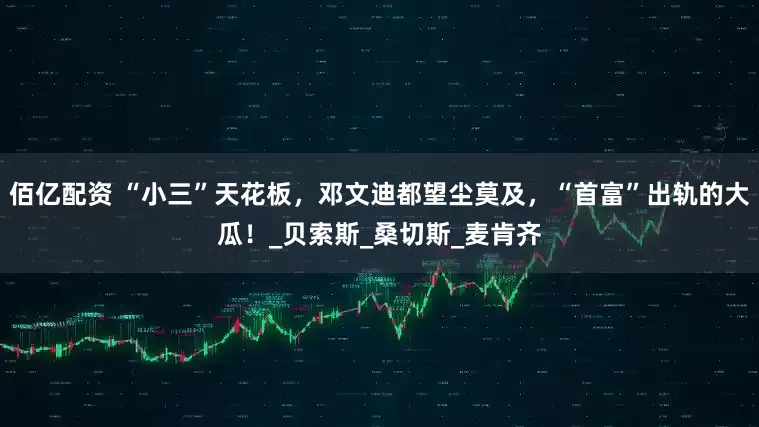 佰亿配资 “小三”天花板，邓文迪都望尘莫及，“首富”出轨的大瓜！_贝索斯_桑切斯_麦肯齐