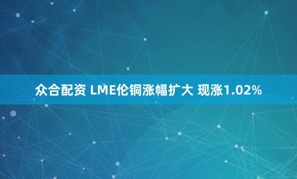 众合配资 LME伦铜涨幅扩大 现涨1.02%