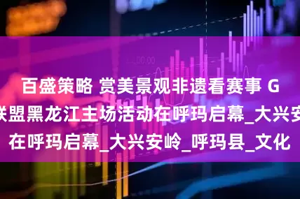 百盛策略 赏美景观非遗看赛事 G331边境旅游联盟黑龙江主场活动在呼玛启幕_大兴安岭_呼玛县_文化