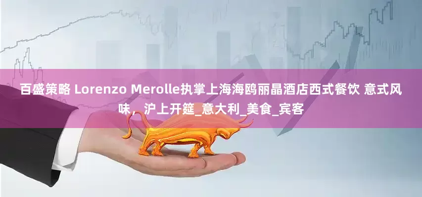 百盛策略 Lorenzo Merolle执掌上海海鸥丽晶酒店西式餐饮 意式风味，沪上开筵_意大利_美食_宾客