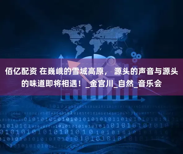 佰亿配资 在巍峨的雪域高原， 源头的声音与源头的味道即将相遇！_金宫川_自然_音乐会
