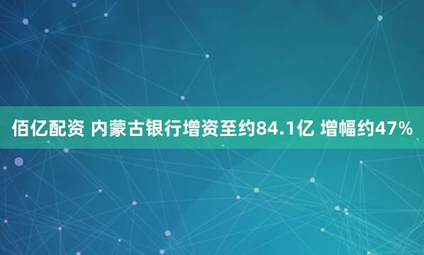佰亿配资 内蒙古银行增资至约84.1亿 增幅约47%