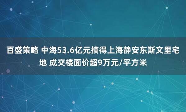 百盛策略 中海53.6亿元摘得上海静安东斯文里宅地 成交楼面价超9万元/平方米