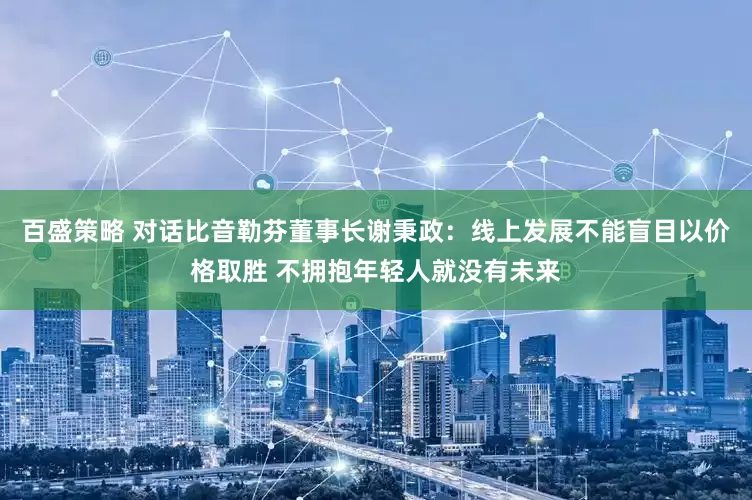 百盛策略 对话比音勒芬董事长谢秉政：线上发展不能盲目以价格取胜 不拥抱年轻人就没有未来