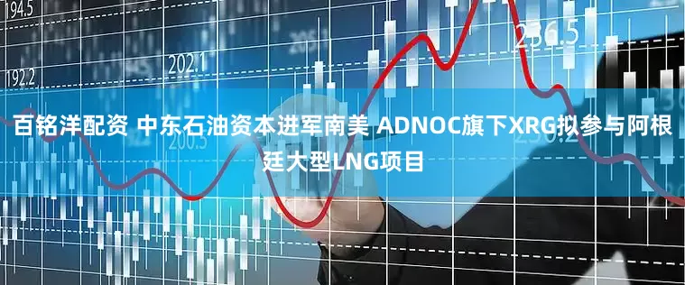 百铭洋配资 中东石油资本进军南美 ADNOC旗下XRG拟参与阿根廷大型LNG项目