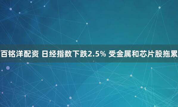 百铭洋配资 日经指数下跌2.5% 受金属和芯片股拖累