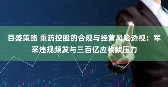 百盛策略 重药控股的合规与经营风险透视：军采违规频发与三百亿应收款压力